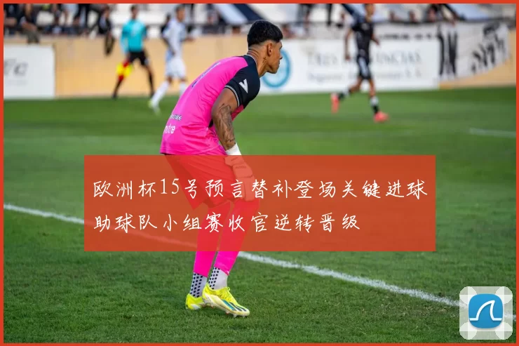 欧洲杯15号预言替补登场关键进球助球队小组赛收官逆转晋级