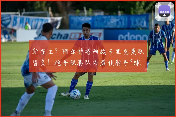 新苦主？阿尔特塔两战卡里克曼联皆负！枪手联赛队内最佳射手5球