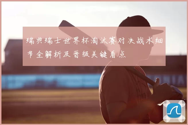 瑞典瑞士世界杯淘汰赛对决战术细节全解析及晋级关键看点