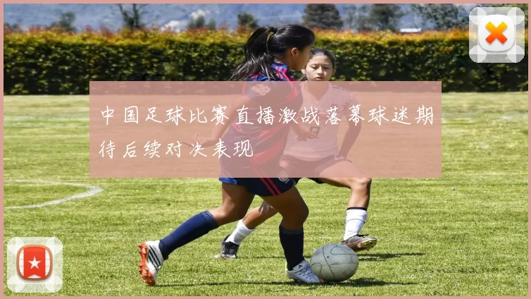 中国足球比赛直播激战落幕球迷期待后续对决表现