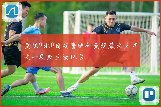曼联9比0南安普顿创英超最大分差之一刷新主场纪录