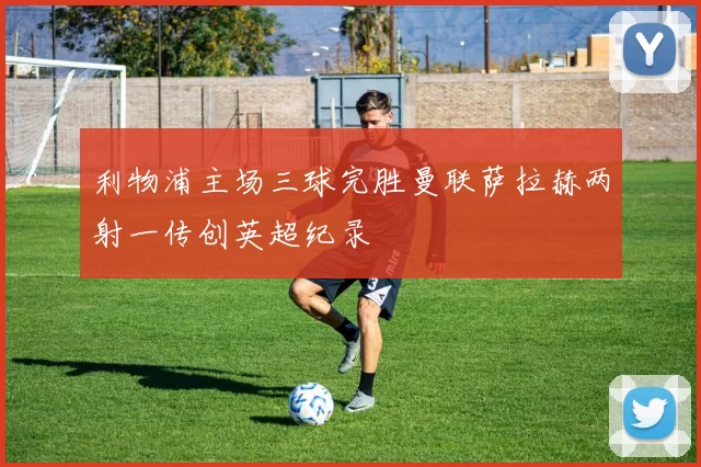 利物浦主场三球完胜曼联萨拉赫两射一传创英超纪录