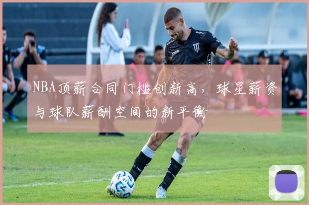 NBA顶薪合同门槛创新高，球星薪资与球队薪酬空间的新平衡