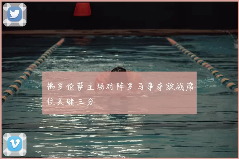 佛罗伦萨主场对阵罗马争夺欧战席位关键三分