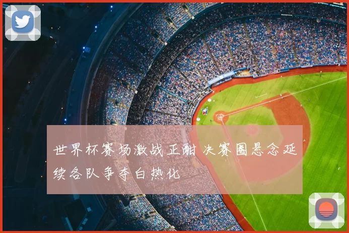 世界杯赛场激战正酣 决赛圈悬念延续各队争夺白热化