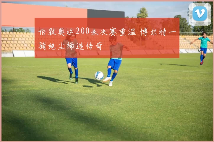 伦敦奥运200米决赛重温 博尔特一骑绝尘缔造传奇