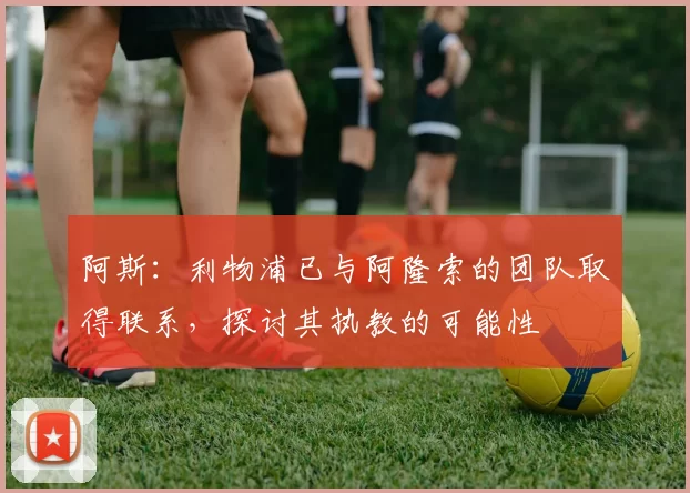 阿斯:利物浦已与阿隆索的团队取得联系,探讨其执教的可能性