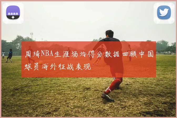 周琦NBA生涯场均得分数据回顾中国球员海外征战表现