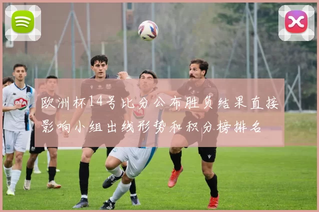欧洲杯14号比分公布胜负结果直接影响小组出线形势和积分榜排名