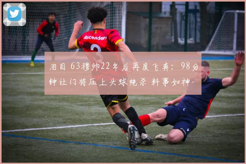 泪目 63穆帅22年后再度飞奔：98分钟让门将压上头球绝杀 料事如神
