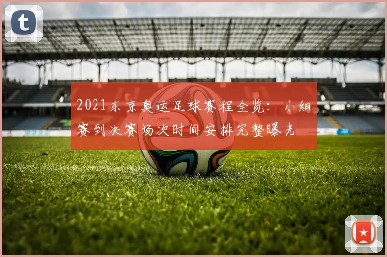 2021东京奥运足球赛程全览：小组赛到决赛场次时间安排完整曝光