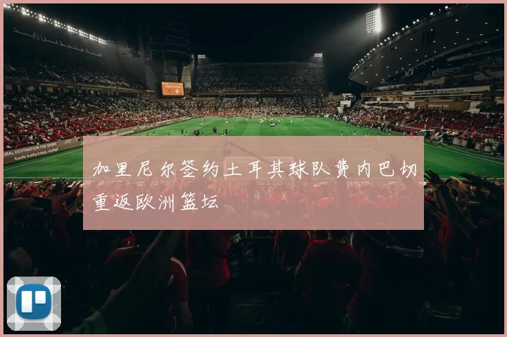 加里尼尔签约土耳其球队费内巴切重返欧洲篮坛