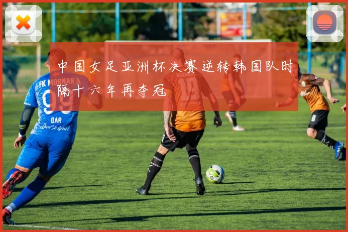 中国女足亚洲杯决赛逆转韩国队时隔十六年再夺冠