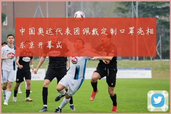 中国奥运代表团佩戴定制口罩亮相东京开幕式