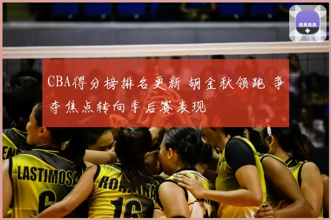 CBA得分榜排名更新 胡金秋领跑 争夺焦点转向季后赛表现
