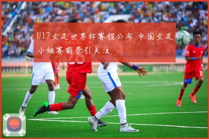 U17女足世界杯赛程公布 中国女足小组赛前景引关注