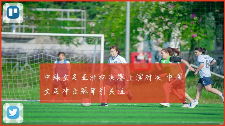 中韩女足亚洲杯决赛上演对决 中国女足冲击冠军引关注