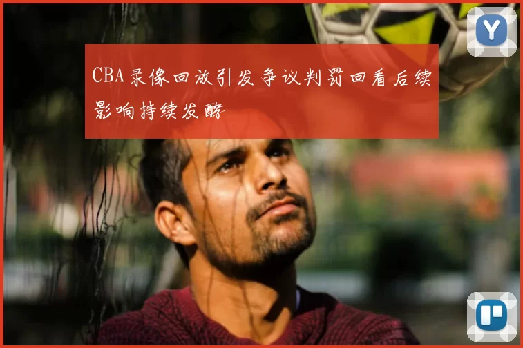 CBA录像回放引发争议判罚回看后续影响持续发酵