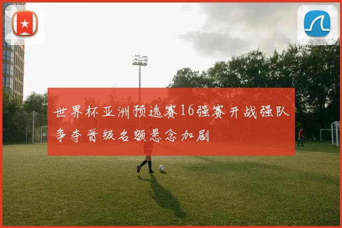 世界杯亚洲预选赛16强赛开战强队争夺晋级名额悬念加剧