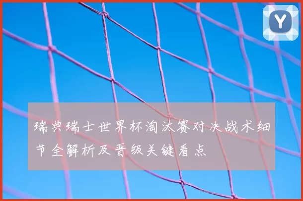 瑞典瑞士世界杯淘汰赛对决战术细节全解析及晋级关键看点