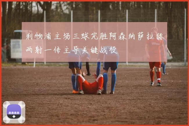 利物浦主场三球完胜阿森纳萨拉赫两射一传主导关键战役