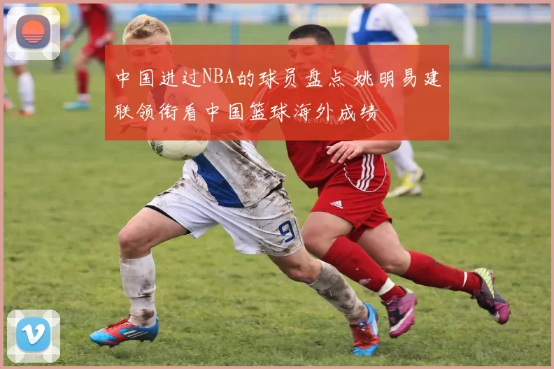 中国进过NBA的球员盘点 姚明易建联领衔看中国篮球海外成绩