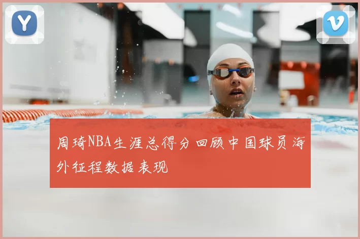 周琦NBA生涯总得分回顾中国球员海外征程数据表现