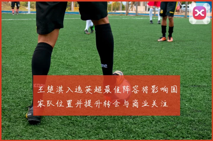 王楚淇入选英超最佳阵容将影响国家队位置并提升转会与商业关注