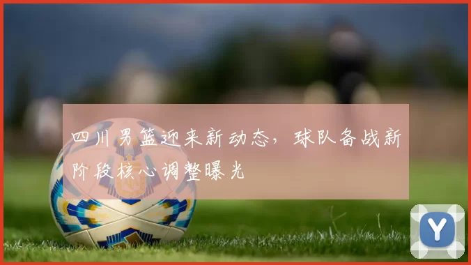 四川男篮迎来新动态，球队备战新阶段核心调整曝光