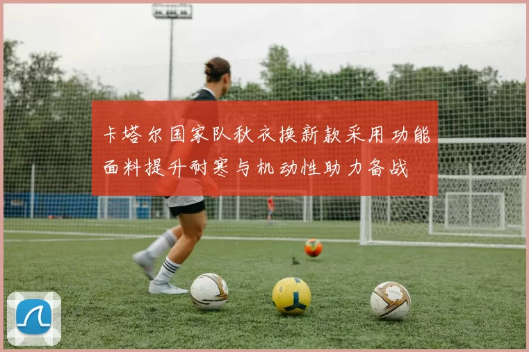 卡塔尔国家队秋衣换新款采用功能面料提升耐寒与机动性助力备战