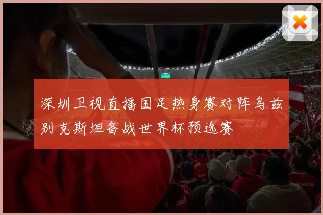 深圳卫视直播国足热身赛对阵乌兹别克斯坦备战世界杯预选赛