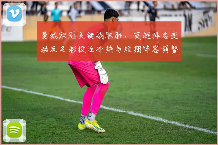 曼城欧冠关键战取胜，英超排名变动及足彩投注冷热与短期阵容调整