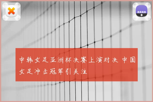 中韩女足亚洲杯决赛上演对决 中国女足冲击冠军引关注