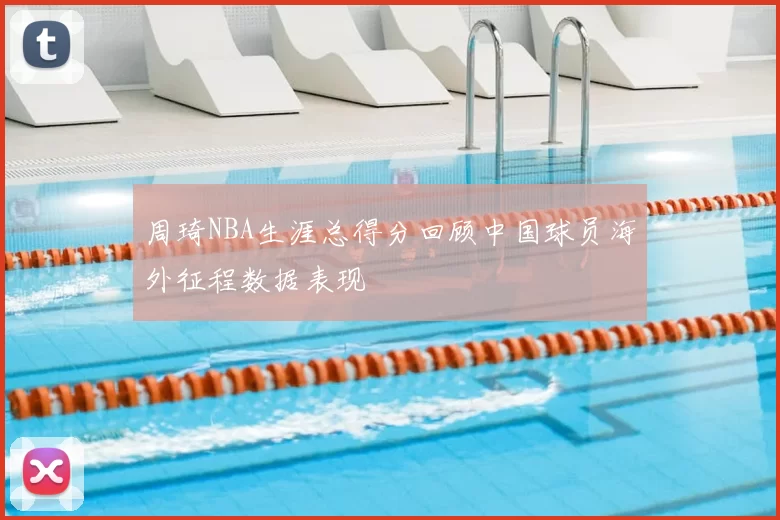 周琦NBA生涯总得分回顾中国球员海外征程数据表现