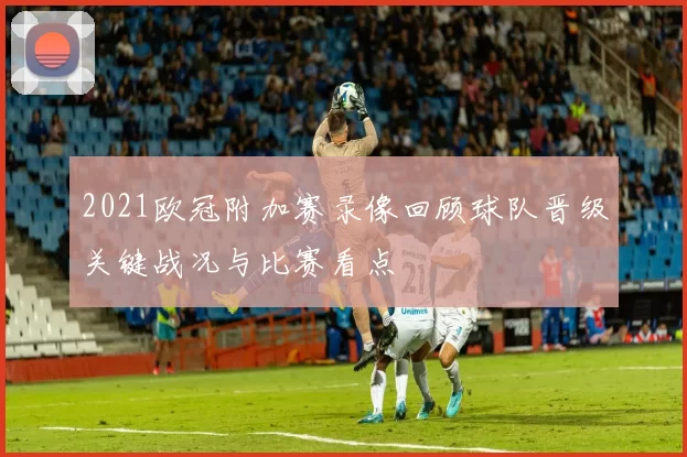 2021欧冠附加赛录像回顾球队晋级关键战况与比赛看点