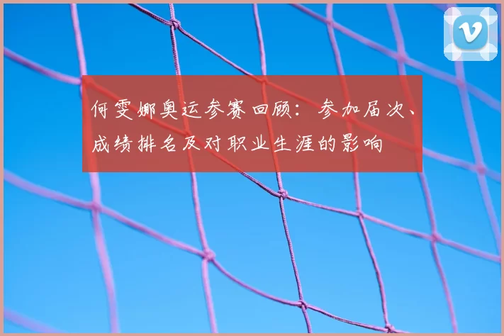 何雯娜奥运参赛回顾：参加届次、成绩排名及对职业生涯的影响
