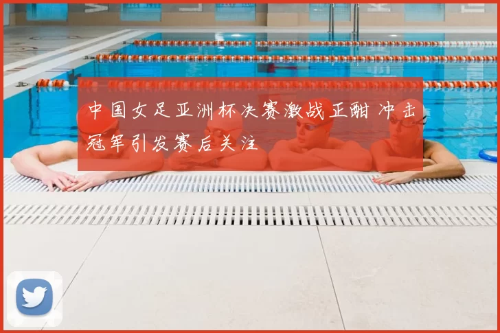 中国女足亚洲杯决赛激战正酣 冲击冠军引发赛后关注