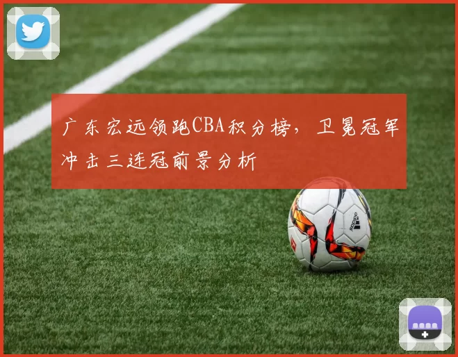 广东宏远领跑CBA积分榜，卫冕冠军冲击三连冠前景分析