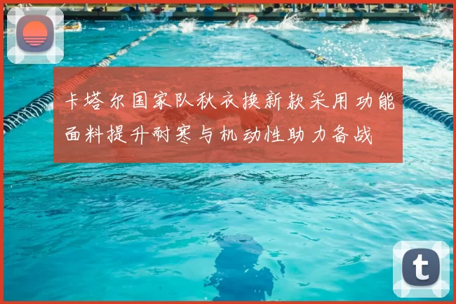 卡塔尔国家队秋衣换新款采用功能面料提升耐寒与机动性助力备战