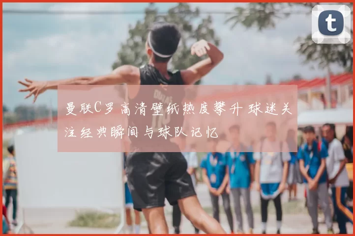 曼联C罗高清壁纸热度攀升 球迷关注经典瞬间与球队记忆