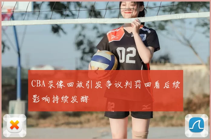 CBA录像回放引发争议判罚回看后续影响持续发酵