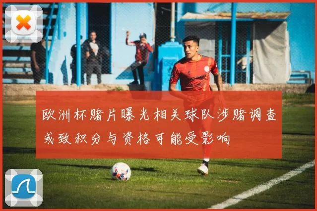 欧洲杯赌片曝光相关球队涉赌调查或致积分与资格可能受影响
