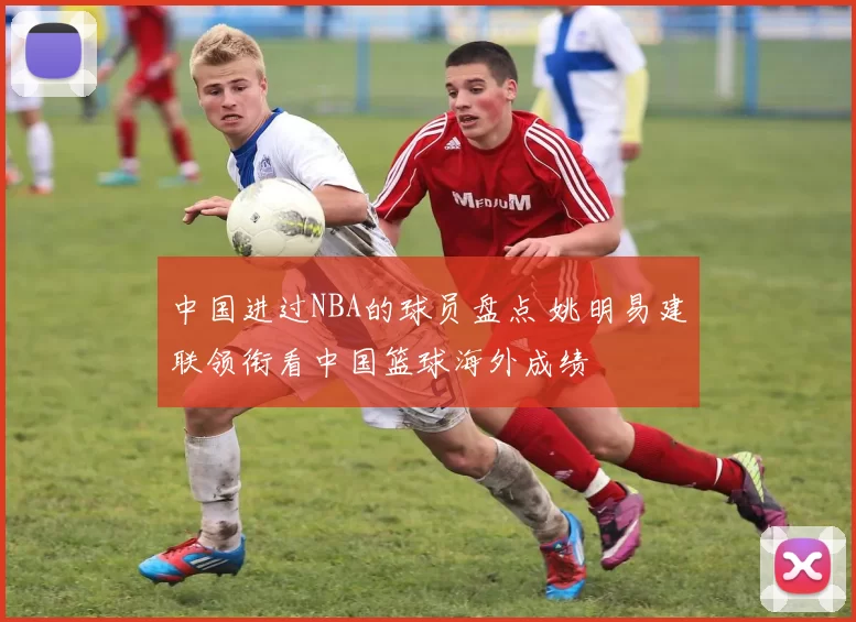 中国进过NBA的球员盘点 姚明易建联领衔看中国篮球海外成绩