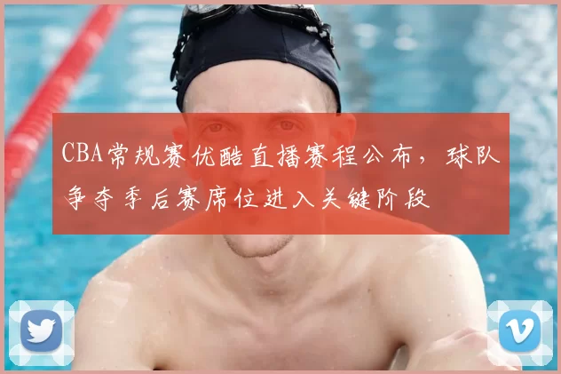 CBA常规赛优酷直播赛程公布，球队争夺季后赛席位进入关键阶段