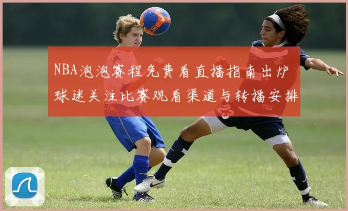 NBA泡泡赛程免费看直播指南出炉 球迷关注比赛观看渠道与转播安排