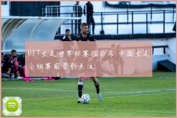 U17女足世界杯赛程公布 中国女足小组赛前景引关注