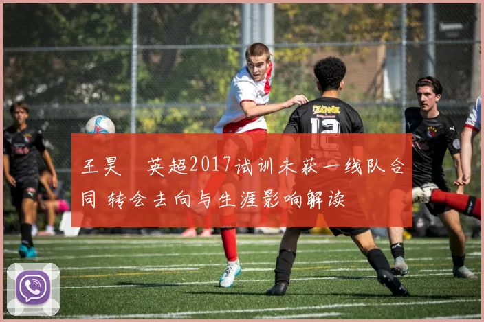 王昊玥英超2017试训未获一线队合同 转会去向与生涯影响解读