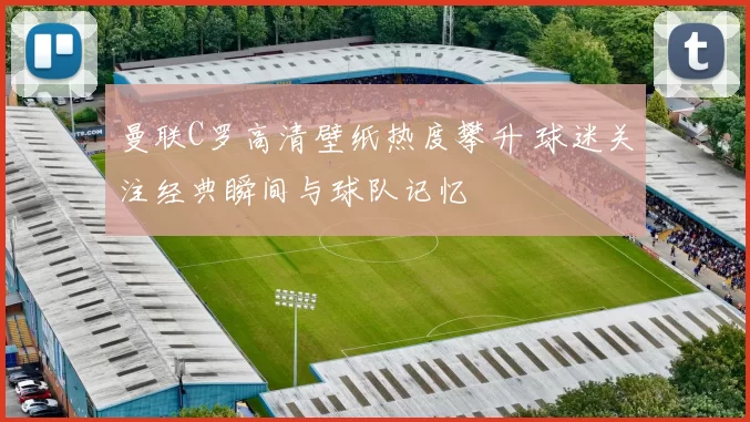 曼联C罗高清壁纸热度攀升 球迷关注经典瞬间与球队记忆