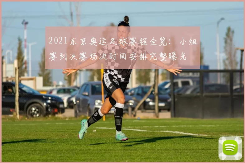 2021东京奥运足球赛程全览：小组赛到决赛场次时间安排完整曝光