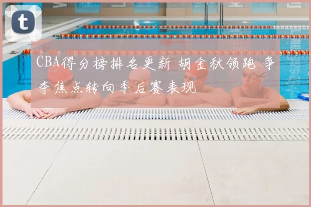 CBA得分榜排名更新 胡金秋领跑 争夺焦点转向季后赛表现